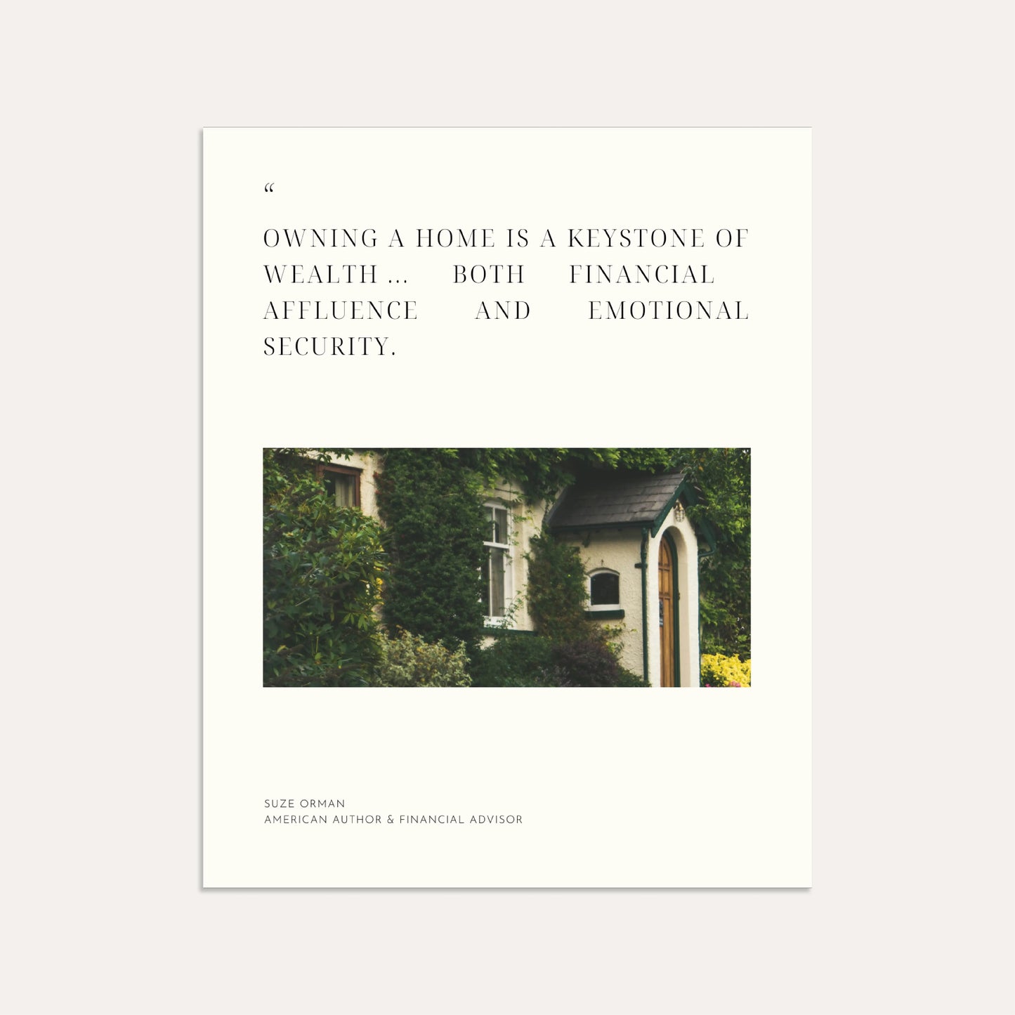 "Owning a home is a keystone of wealth ... both financial affluence and emotional security." — Suze Orman, American author & financial advisor (Linen)